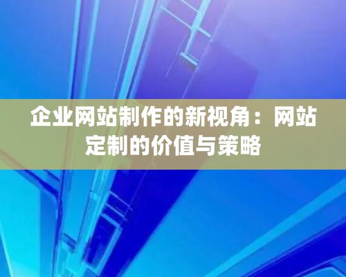 企業網站制作的新視角：網站定制的價值與策略